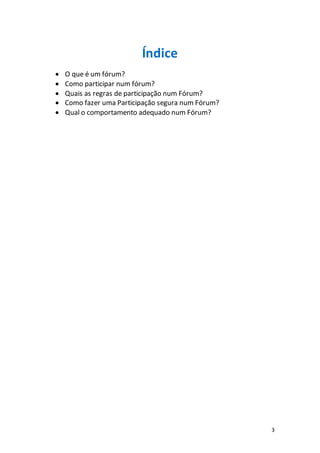 3
Índice
 O que é um fórum?
 Como participar num fórum?
 Quais as regras de participação num Fórum?
 Como fazer uma Participação segura num Fórum?
 Qual o comportamento adequado num Fórum?
 