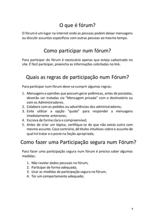 4
O que é fórum?
O fórumé um lugar na internet onde as pessoas podem deixar mensagens
ou discutir assuntos específicos com outras pessoas ao mesmo tempo.
Como participar num fórum?
Para participar do fórum é necessário apenas que esteja cadastrado no
site. É fácil participar, preencha as informações solicitadas no link.
Quais as regras de participação num Fórum?
Para participar num fórum deve-se cumprir algumas regras:
1. Mensagens e opiniões que possamgerar polêmicas, antes de postadas,
deverão ser tratadas via “Mensagem privada” com o destinatário ou
com os Administradores.
2. Colabore com os pedidos ou advertências dos administradores;
3. Evite utilizar a opção “quote” para responder a mensagens
imediatamente anteriores;
4. Escreva de forma clara e compreensível;
5. Antes de criar um tópico, certifique-se de que não exista outro com
mesmo assunto. Caso contrário, dêtítulos intuitivos sobreo assunto de
qual irá tratar e o poste na Seção apropriada;
Como fazer uma Participação segura num Fórum?
Para fazer uma participação segura num fórum é preciso saber algumas
medidas:
1. Não revelar dados pessoais no fórum;
2. Participar de forma adequada;
3. Usar as medidas de participação segura no fórum;
4. Ter um comportamento adequado;
 