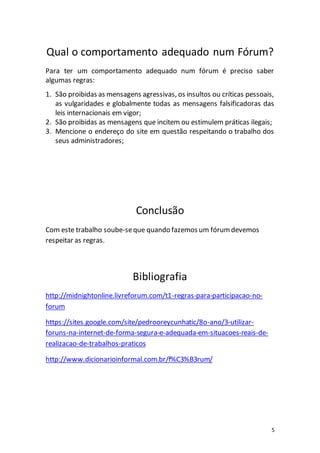 5
Qual o comportamento adequado num Fórum?
Para ter um comportamento adequado num fórum é preciso saber
algumas regras:
1. São proibidas as mensagens agressivas, os insultos ou críticas pessoais,
as vulgaridades e globalmente todas as mensagens falsificadoras das
leis internacionais em vigor;
2. São proibidas as mensagens que incitem ou estimulem práticas ilegais;
3. Mencione o endereço do site em questão respeitando o trabalho dos
seus administradores;
Conclusão
Com este trabalho soube-seque quando fazemos um fórumdevemos
respeitar as regras.
Bibliografia
http://midnightonline.livreforum.com/t1-regras-para-participacao-no-
forum
https://sites.google.com/site/pedrooreycunhatic/8o-ano/3-utilizar-
foruns-na-internet-de-forma-segura-e-adequada-em-situacoes-reais-de-
realizacao-de-trabalhos-praticos
http://www.dicionarioinformal.com.br/f%C3%B3rum/
 