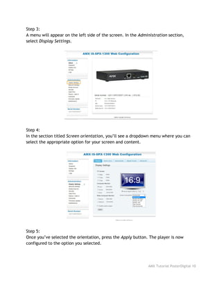 Step 3:
A menu will appear on the left side of the screen. In the ​Administration​section,
select ​Display Settings​.
Step 4:
In the section titled ​Screen orientation​, you’ll see a dropdown menu where you can
select the appropriate option for your screen and content.
Step 5:
Once you’ve selected the orientation, press the ​Apply​button. The player is now
configured to the option you selected.
AMX Tutorial PosterDigital 10
 