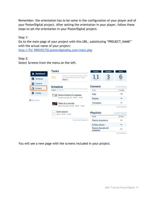 Remember: the orientation has to be same in the configuration of your player and of
your PosterDigital project. After setting the orientation in your player, follow these
steps to set the orientation in your PosterDigital project:
Step 1:
Go to the main page of your project with this URL, substituting “PROJECT_NAME”
with the actual name of your project:
http://TU_PROYECTO.posterdigitalhq.com/main.php
Step 2:
Select ​Screens​from the menu on the left.
You will see a new page with the screens included in your project.
AMX Tutorial PosterDigital 11
 
