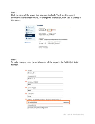 Step 3:
Click the name of the screen that you want to check. You’ll see the current
orientation in the screen details. To change the orientation, click ​Edit​at the top of
the screen.
Step 4:
To make changes, enter the serial number of the player in the field titled ​Serial
Number​.
AMX Tutorial PosterDigital 12
 