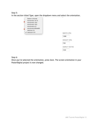Step 5:
In the section titled ​Type​, open the dropdown menu and select the orientation.
Step 6:
Once you’ve selected the orientation, press ​Save​. The screen orientation in your
PosterDigital project is now changed.
AMX Tutorial PosterDigital 13
 