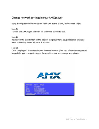 Change network settings in your AMX player
Using a computer connected to the same LAN as the player, follow these steps:
Step 1:
Turn on the AMX player and wait for the initial screen to load.
Step 2:
Hold down the blue button on the back of the player for a couple seconds until you
see a box on the screen with the IP address.
Step 3:
Enter the player’s IP address in your internet browser (four sets of numbers separated
by periods: xxx.xx.x.xx) to access the web interface and manage your player.
AMX Tutorial PosterDigital 14
 