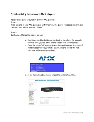 Synchronizing two or more AMX players
Follow these steps to sync two or more AMX players:
Step 1:
First, set one of your AMX players as an NTP server. The player you set as server is the
“​Master​” and all the rest are “​Slaves​”.
Step 2:
Configure a AMX as the ​Master​player:
a. Hold down the blue button on the back of the player for a couple
seconds until you see a box on the screen with the IP address.
b. Enter the player’s IP address in your internet browser (four sets of
numbers separated by periods: xxx.xx.x.xx) to access the web
interface and manage your player.
c. In the ​Administration​menu, select the option ​Date/Time​.
AMX Tutorial PosterDigital 18
 