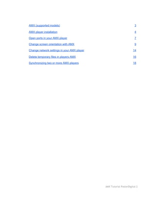  
AMX (supported models)  3 
AMX player installation  4 
Open ports in your AMX player  7 
Change screen orientation with AMX  9 
Change network settings in your AMX player  14 
Delete temporary files in players AMX  16 
Synchronizing two or more AMX players  18 
 
 
AMX Tutorial PosterDigital 2
 