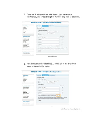 f. Enter the IP address of the AMX players that you want to
synchronize, and select the option ​Monitor only​next to each one.
g. Next to ​Pause device at startup…​, select 0 s in the dropdown
menu as shown in the image.
AMX Tutorial PosterDigital 20
 