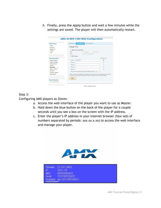 h. Finally, press the ​Apply​button and wait a few minutes while the
settings are saved. The player will then automatically restart.
Step 3:
Configuring AMX players as ​Slaves​:
a. Access the web interface of the player you want to use as ​Master​.
b. Hold down the blue button on the back of the player for a couple
seconds until you see a box on the screen with the IP address.
c. Enter the player’s IP address in your internet browser (four sets of
numbers separated by periods: xxx.xx.x.xx) to access the web interface
and manage your player.
AMX Tutorial PosterDigital 21
 