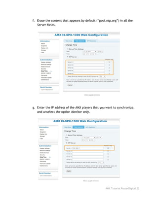 f. Erase the content that appears by default (“pool.ntp.org”) in all the
Server​fields.
g. Enter the IP address of the AMX players that you want to synchronize,
and unselect the option ​Monitor only​.
AMX Tutorial PosterDigital 23
 
