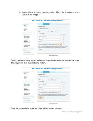 h. Next to ​Pause device at startup…​, select 90 s in the dropdown menu as
shown in the image.
Finally, press the ​Apply​button and wait a few minutes while the settings are saved.
The player will then automatically restart.
Once the players have restarted, they will all be synchonized. 
AMX Tutorial PosterDigital 24
 