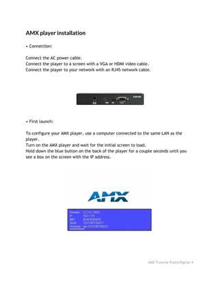 AMX player installation
• Connection:
Connect the AC power cable.
Connect the player to a screen with a VGA or HDMI video cable.
Connect the player to your network with an RJ45 network cable.
• First launch:
To configure your AMX player, use a computer connected to the same LAN as the
player.
Turn on the AMX player and wait for the initial screen to load.
Hold down the blue button on the back of the player for a couple seconds until you
see a box on the screen with the IP address.
AMX Tutorial PosterDigital 4
 