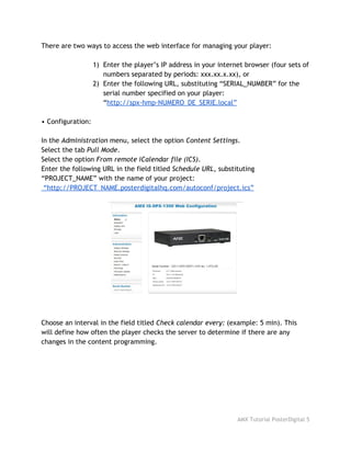 There are two ways to access the web interface for managing your player:
1) Enter the player’s IP address in your internet browser (four sets of
numbers separated by periods: xxx.xx.x.xx), or
2) Enter the following URL, substituting “SERIAL_NUMBER” for the
serial number specified on your player:
“​http://spx-hmp-NUMERO_DE_SERIE.local”
• Configuration:
In the ​Administration​menu, select the option ​Content Settings​.
Select the tab ​Pull Mode​.
Select the option ​From remote iCalendar file (ICS)​.
Enter the following URL in the field titled ​Schedule URL​, substituting
“PROJECT_NAME” with the name of your project:
“http://PROJECT_NAME.posterdigitalhq.com/autoconf/project.ics”
Choose an interval in the field titled ​Check calendar every:​(example: 5 min). This
will define how often the player checks the server to determine if there are any
changes in the content programming.
AMX Tutorial PosterDigital 5
 