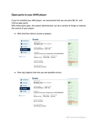 Open ports in your AMX player
 
If you’ve installed your AMX player, we recommend that you set ports 80, 81, and
1234 as open ports.
With these ports open, the system administrator can do a variety of things to improve
the control of your player:
● Web interface (direct access to player).
● View log (registry that lets you see possible errors).
AMX Tutorial PosterDigital 7
 