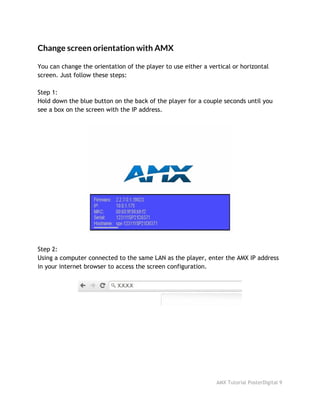 Change screen orientation with AMX
 
You can change the orientation of the player to use either a vertical or horizontal
screen. Just follow these steps:
Step 1:
Hold down the blue button on the back of the player for a couple seconds until you
see a box on the screen with the IP address.
Step 2:
Using a computer connected to the same LAN as the player, enter the AMX IP address
in your internet browser to access the screen configuration.
AMX Tutorial PosterDigital 9
 