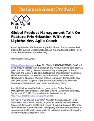 Global Product Management Talk On
Feature Prioritization With Amy
Lightholder, Agile Coach
Amy Lightholder, UX Analyst, Agile Facilitator, Entrepreneur And
Coach, Discusses Building Consensus Among Stakeholders For A
Clear, Prioritized Product Backlog
FOR IMMEDIATE RELEASE
PRLog (Press Release) - Sep. 30, 2013 – SAN FRANCISCO, Calif. -- A
good product backlog is at the heart of any well-functioning agile team. A
good product backlog does not automatically ensure good software.
However, the lack of a good product backlog often results in incomplete
software that does not meet the requirements of customers and
stakeholders. The most effective product teams can demonstrate how
their prioritization supports larger business priorities (and when the
business priorities aren’t clear, these teams clarify them!).
Amy Lightholder was the featured guest on the Global Product
Management Talk broadcast with host, Cindy F. Solomon on Monday,
September 30, 2013. You can listen to the broadcast at
http://www.blogtalkradio.com/prodmgmttalk
Amy says, "I’ve chosen a career in Agile for the same reason I was
attracted to the scientific method: it provides an effective and flexible
framework for solving problems, I’ve seen it make a dramatic difference
in the quality of human life, and I have plenty of hands-on experience to
demonstrate that it really does work. I'm delighted to discuss this on the
Global Product Management Talk."
 