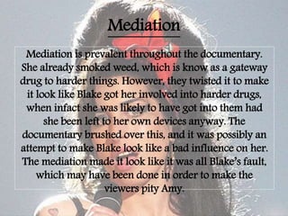 Mediation
Mediation is prevalent throughout the documentary.
She already smoked weed, which is know as a gateway
drug to harder things. However, they twisted it to make
it look like Blake got her involved into harder drugs,
when infact she was likely to have got into them had
she been left to her own devices anyway. The
documentary brushed over this, and it was possibly an
attempt to make Blake look like a bad influence on her.
The mediation made it look like it was all Blake’s fault,
which may have been done in order to make the
viewers pity Amy.
 