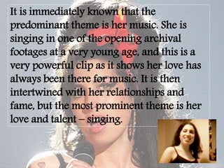 It is immediately known that the
predominant theme is her music. She is
singing in one of the opening archival
footages at a very young age, and this is a
very powerful clip as it shows her love has
always been there for music. It is then
intertwined with her relationships and
fame, but the most prominent theme is her
love and talent – singing.
 