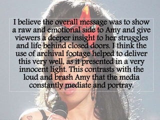 I believe the overall message was to show
a raw and emotional side to Amy and give
viewers a deeper insight to her struggles
and life behind closed doors. I think the
use of archival footage helped to deliver
this very well, as it presented in a very
innocent light. This contrasts with the
loud and brash Amy that the media
constantly mediate and portray.
 