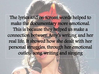 The lyrics and on screen words helped to
make the documentary more emotional.
This is because they helped us make a
connection between Amy’s writing and her
real life. It showed how she dealt with her
personal struggles, through her emotional
outlet- song writing and singing
 