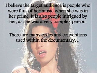 I believe the target audience is people who
were fans of her music when she was in
her prime. It is also people intrigued by
her, as she was a very complex person.
There are many codes and conventions
used within the documentary…
 