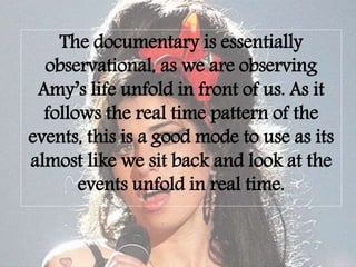 The documentary is essentially
observational, as we are observing
Amy’s life unfold in front of us. As it
follows the real time pattern of the
events, this is a good mode to use as its
almost like we sit back and look at the
events unfold in real time.
 