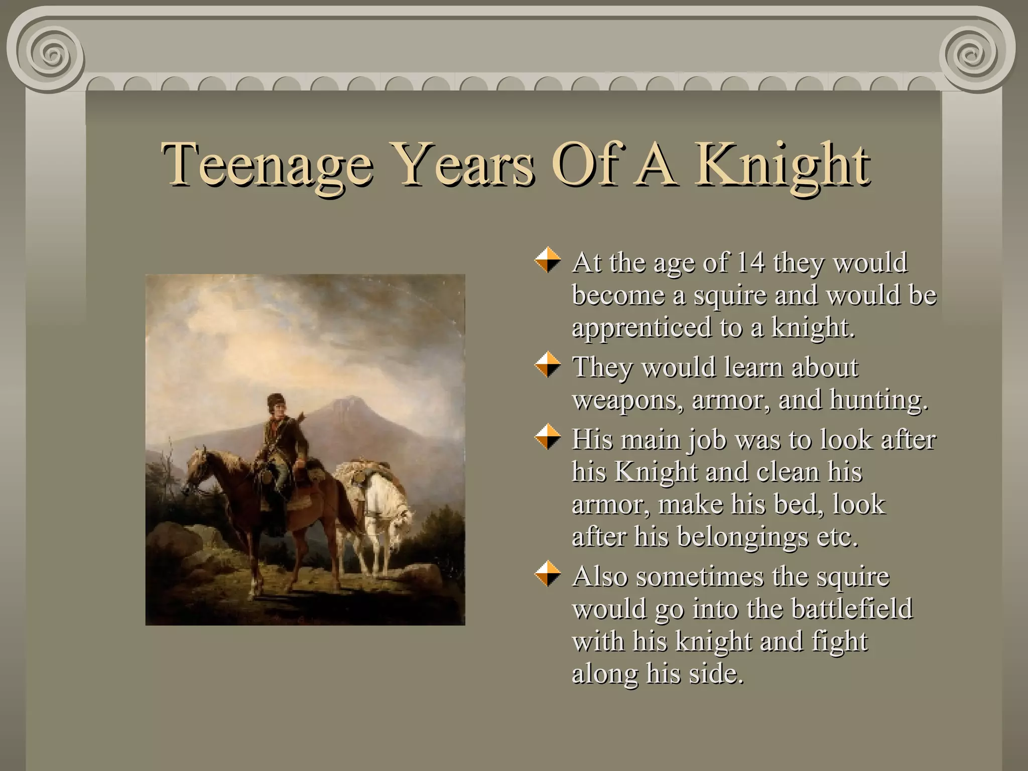 Teenage Years Of A Knight At the age of 14 they would become a squire and would be apprenticed to a knight.  They would learn about weapons, armor, and hunting.  His main job was to look after his Knight and clean his armor, make his bed, look after his belongings etc.  Also sometimes the squire would go into the battlefield with his knight and fight along his side. 