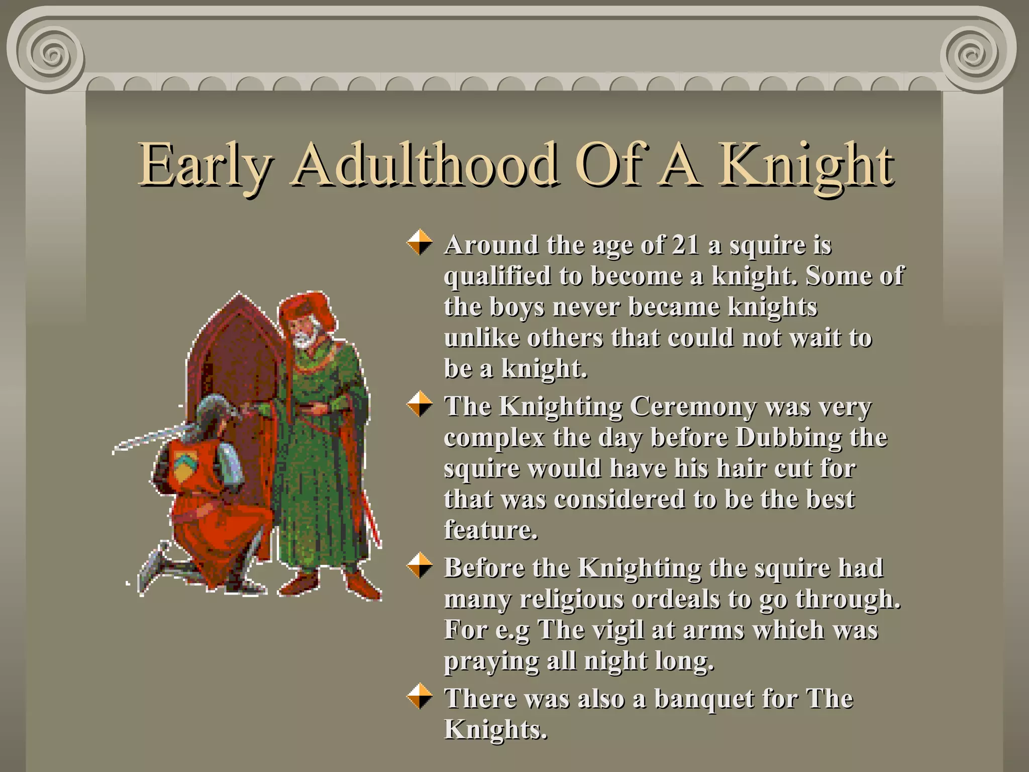 Early Adulthood Of A Knight Around the age of 21 a squire is qualified to become a knight. Some of the boys never became knights  unlike others that could not wait to be a knight. The Knighting Ceremony was very complex the day before Dubbing the squire would have his hair cut for that was considered to be the best feature.  Before the Knighting the squire had many religious ordeals to go through. For e.g The vigil at arms which was praying all night long. There was also a banquet for The Knights. 