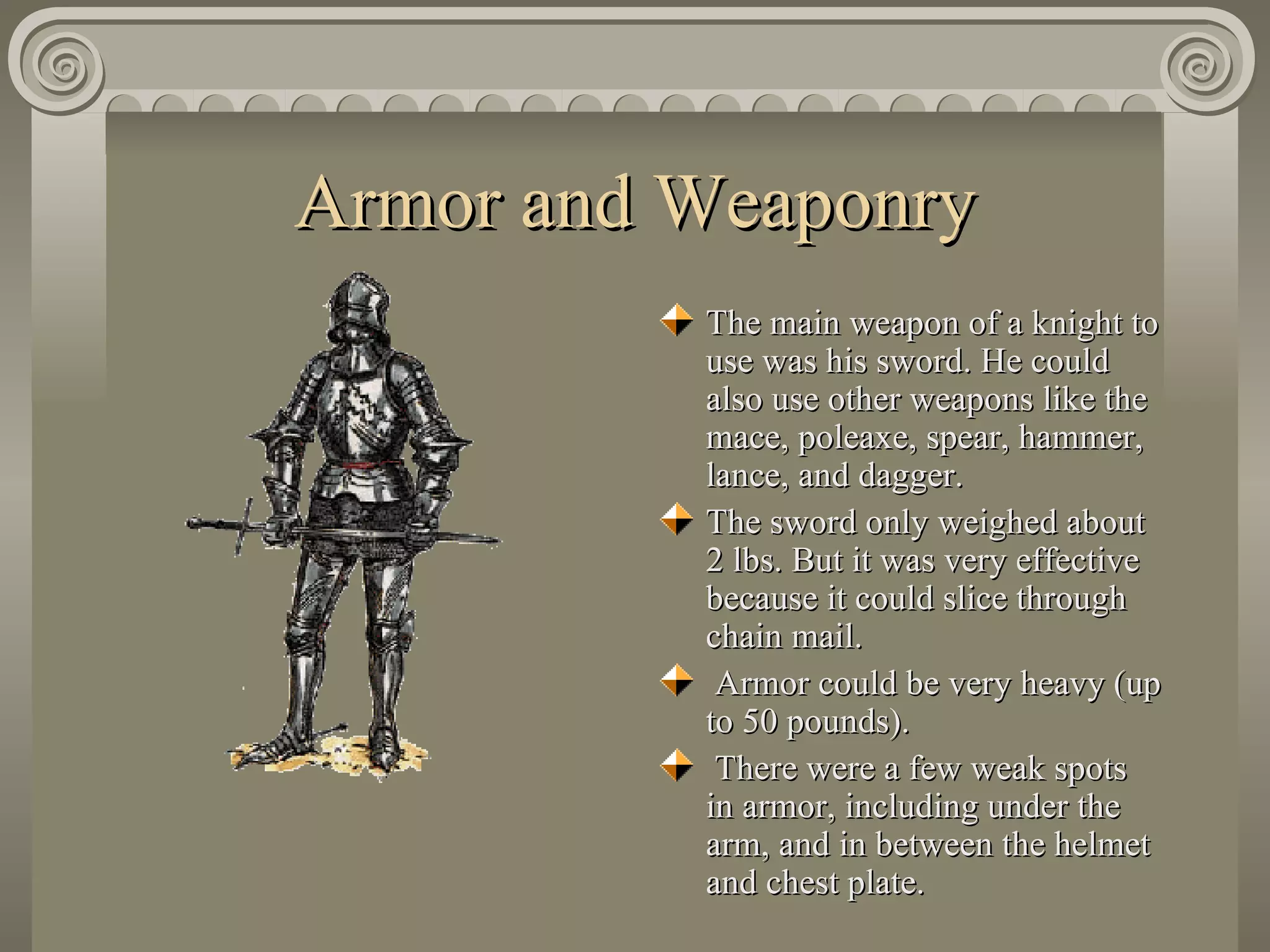 Armor and Weaponry The main weapon of a knight to use was his sword. He could also use other weapons like the mace, poleaxe, spear, hammer, lance, and dagger.  The sword only weighed about 2 lbs. But it was very effective because it could slice through chain mail. Armor could be very heavy (up to 50 pounds).  There were a few weak spots in armor, including under the arm, and in between the helmet and chest plate. 
