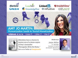 Page 1
© 2014 Marketo, Inc.
#amyjomartin
Attendees have a chance to
receive one of a dozen copies
of Amy’s bestseller
“Renegades Write the Rules.”
Join us on Twitter at #amyjomartin
Jason Miller
Sr. Manager
Content & Social
@LinkedIn Marketing
Solutions
Moderator
 