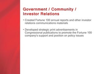 Government / Community /
Investor Relations
• Created Fortune 100 annual reports and other investor
  relations communications materials

• Developed strategic print advertisements in
  Congressional publications to promote the Fortune 100
  company's support and position on policy issues
 