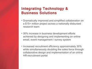 Integrating Technology &
Business Solutions

• Dramatically improved and simplified collaboration on
  a $15+ million project across a nationally disbursed
  research team

• 30% increase in business development efforts
  achieved by designing and implementing an online
  email, event management / survey system

• Increased recruitment efficiency approximately 30%
  while simultaneously doubling the sales force through
  collaborative design and implementation of an online
  HR-recruitment portal
 