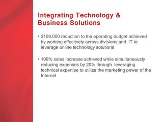 Integrating Technology &
Business Solutions

• $100,000 reduction to the operating budget achieved
  by working effectively across divisions and IT to
  leverage online technology solutions

• 100% sales increase achieved while simultaneously
  reducing expenses by 20% through leveraging
  technical expertise to utilize the marketing power of the
  Internet
 