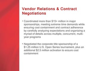 Vendor Relations & Contract
Negotiations

• Coordinated more than $15+ million in major
  sponsorships, meeting extreme time demands while
  ensuring cost containment and contract adherence
  by carefully analyzing expectations and organizing a
  myriad of details across multiple, concurrent, multi-
  year programs

• Negotiated the corporate title sponsorship of a
  $1.25 million U.S. Open Series tournament, plus an
  additional $2.5 million activation to ensure cost
  containment in a highly complex sponsorship
  execution process
 