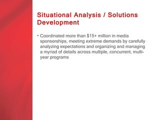 Situational Analysis / Solutions
Development

• Coordinated more than $15+ million in media
  sponsorships, meeting extreme demands by carefully
  analyzing expectations and organizing and managing
  a myriad of details across multiple, concurrent, multi-
  year programs
 
