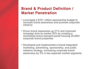 Brand & Product Definition /
Market Penetration
• Leveraged a $15+ million sponsorship budget to
  increase brand awareness and promote corporate
  citizenry

• Drove brand awareness up 21% and improved
  campaign time-to-market 35% by creating a
  centralized brand standard portal housing 20,000+
  corporate brand properties.

• Developed and implemented a brand-integrated
  marketing, advertising, sponsorship, and public
  relations strategy, increasing corporate brand
  awareness by 3% in two separate market segments.
 