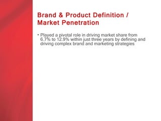 Brand & Product Definition /
Market Penetration
• Played a pivotal role in driving market share from
  6.7% to 12.9% within just three years by defining and
  driving complex brand and marketing strategies
 