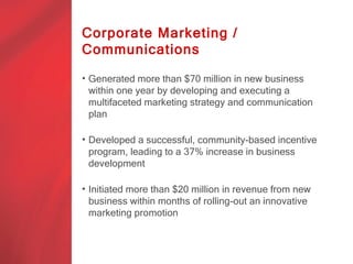Corporate Marketing /
Communications

• Generated more than $70 million in new business
  within one year by developing and executing a
  multifaceted marketing strategy and communication
  plan

• Developed a successful, community-based incentive
  program, leading to a 37% increase in business
  development

• Initiated more than $20 million in revenue from new
  business within months of rolling-out an innovative
  marketing promotion
 