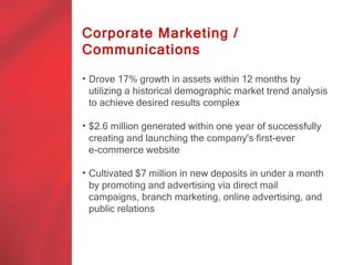 Corporate Marketing /
Communications

• Drove 17% growth in assets within 12 months by
  utilizing a historical demographic market trend analysis
  to achieve desired results complex
   brand a
• $2.6 million generated within one year of successfully
  creating and launching the company's first-ever
  e-commerce website

• Cultivated $7 million in new deposits in under a month
  by promoting and advertising via direct mail
  campaigns, branch marketing, online advertising, and
  public relations
 