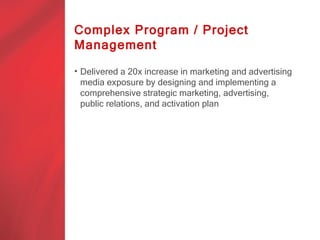 Complex Program / Project
Management

• Delivered a 20x increase in marketing and advertising
  media exposure by designing and implementing a
  comprehensive strategic marketing, advertising,
  public relations, and activation plan
 