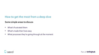 • What’s frustrated them
• What’s made their lives easy
• What processes they’re going through at the moment
How to get the most from a deep dive
Some simple areas to discuss
 