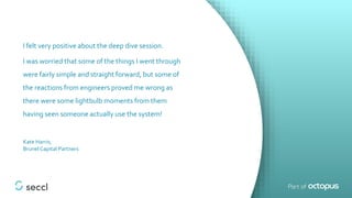I felt very positive about the deep dive session.
I was worried that some of the things I went through
were fairly simple and straight forward, but some of
the reactions from engineers proved me wrong as
there were some lightbulb moments from them
having seen someone actually use the system!
Kate Harris,
Brunel Capital Partners
 