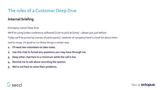 [Company name] Deep Dive
We’ll be using [video conference software] [Link to join] at [time] – please join just before!
Today we’ll be joined by [names of participants]. [website of company] here’s a brief bit about them.
Just to recap, it’s good to run these things a certain way.
1. I’ll need two volunteers to take notes.
2. Use this chat to funnel any questions you may have through me.
3. Keep other chat here to a minimum while the call is live.
4. Remind me to ask about recording the session.
5. We’re not here to solve their problems.
The rules of a Customer Deep Dive
Internal briefing
 