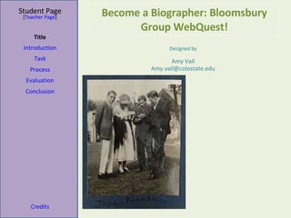 Become a Biographer: Bloomsbury Group WebQuest! Student Page Title Introduction Task Process Evaluation Conclusion Credits [ Teacher Page ] Designed by Amy Vail [email_address] 