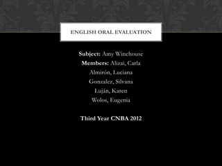 ENGLISH ORAL EVALUATION


  Subject: Amy Winehouse
   Members: Alizai, Carla
     Almirón, Luciana
     Gonzalez, Silvana
       Luján, Karen
      Wolos, Eugenia

  Third Year CNBA 2012
 