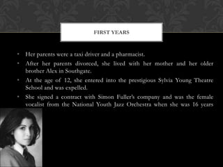 FIRST YEARS


• Her parents were a taxi driver and a pharmacist.
• After her parents divorced, she lived with her mother and her older
  brother Alex in Southgate.
• At the age of 12, she entered into the prestigious Sylvia Young Theatre
  School and was expelled.
• She signed a contract with Simon Fuller’s company and was the female
  vocalist from the National Youth Jazz Orchestra when she was 16 years
  old.
 