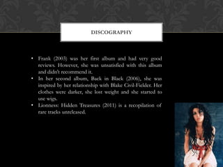 DISCOGRAPHY



• Frank (2003) was her first album and had very good
  reviews. However, she was unsatisfied with this album
  and didn’t recommend it.
• In her second album, Back in Black (2006), she was
  inspired by her relationship with Blake Civil-Fielder. Her
  clothes were darker, she lost weight and she started to
  use wigs.
• Lionness: Hidden Treasures (2011) is a recopilation of
  rare tracks unreleased.
 