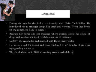 MARRIAGE


• During six months she had a relationship with Blake Civil-Fielder. He
  introduced her to stronger drugs, like crack and heroine. When they broke
  up she composed Back to Black.
• Because her father and her manager where worried about her abuse of
  drugs and alcohol, she tried rehabilitation for 15 minutes.
• In 2007, she reconciled and married with Blake Civil-Fielder.
• He was arrested for assault and then condened to 27 months of jail after
  trying to buy a witness.
• They both divorced in 2009 when Amy committed adultery.
 