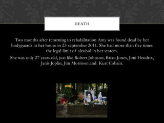 DEATH


  Two months after returning to rehabilitation Amy was found dead by her
bodyguards in her house in 23 september 2011. She had more than five times
                   the legal limit of alcohol in her system.
She was only 27 years old, just like Robert Johnson, Brian Jones, Jimi Hendrix,
                Janis Joplin, Jim Morrison and Kurt Cobain.
 