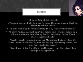 QUOTES


                     • «I’ll be working till I drop dead.»
• «The more insecure I felt, the more I'd drink. The more insecure I feel, the
                             bigger my hair has to be.»
  • “I can't even listen to Frank any more. In fact, I've never been able to.”
 • “I know I'm talented, but I wasn't put here to sing. I was put here to be a
     wife and a mom and look after my family. I love what I do, but it's not
                            where it begins and ends.”
  • “I really thought I was on the way out. My husband Blake saved my life.
   Often I don't know what I do, then the next day the memory returns. And
                          then I am engulfed in shame.”
 • “Since I was 16, I've felt a black cloud hangs over me. Since then, I have
                            taken pills for depression.”
 