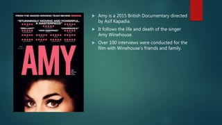  Amy is a 2015 British Documentary directed
by Asif Kapadia.
 It follows the life and death of the singer
Amy Winehouse.
 Over 100 interviews were conducted for the
film with Winehouse’s friends and family.
 